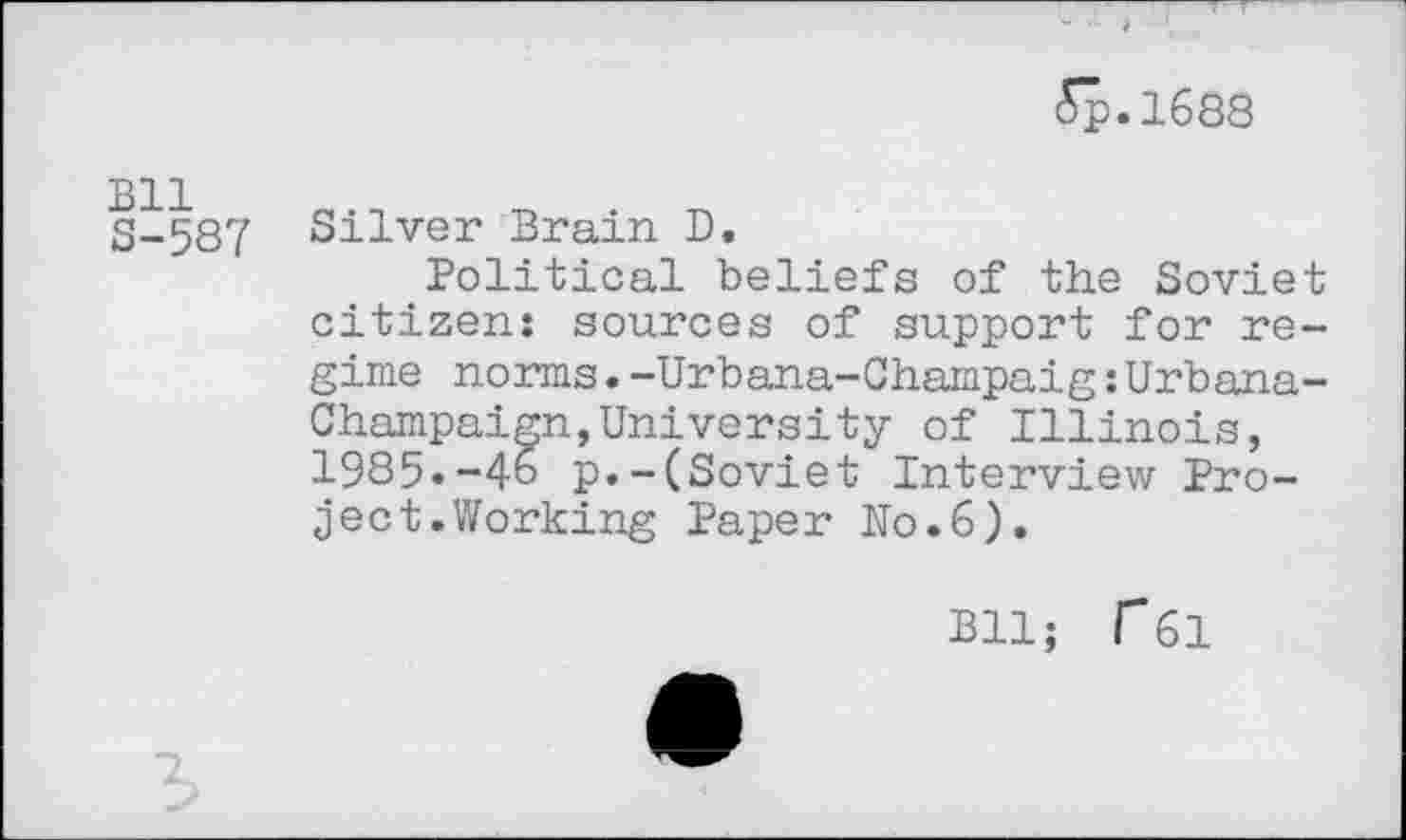 ﻿Sp.1688
S-587 Silver Brain D
Political beliefs of the Soviet citizen: sources of support for regime norms.-Urbana-Champaig:Urbana-Champaign, University of Illinois, 1985.-46 p.-(Soviet Interview Project. Working Paper Uo.6).